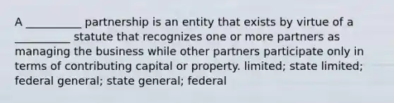 A __________ partnership is an entity that exists by virtue of a __________ statute that recognizes one or more partners as managing the business while other partners participate only in terms of contributing capital or property. limited; state limited; federal general; state general; federal