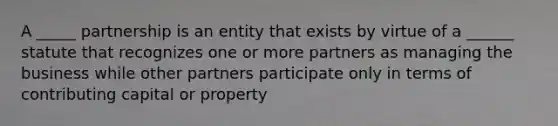 A _____ partnership is an entity that exists by virtue of a ______ statute that recognizes one or more partners as managing the business while other partners participate only in terms of contributing capital or property