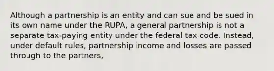 Although a partnership is an entity and can sue and be sued in its own name under the RUPA, a general partnership is not a separate tax-paying entity under the federal tax code. Instead, under default rules, partnership income and losses are passed through to the partners,