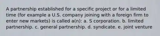 A partnership established for a specific project or for a limited time (for example a U.S. company joining with a foreign firm to enter new markets) is called a(n): a. S corporation. b. limited partnership. c. general partnership. d. syndicate. e. joint venture