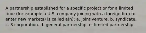 A partnership established for a specific project or for a limited time (for example a U.S. company joining with a foreign firm to enter new markets) is called a(n): a. joint venture. b. syndicate. c. S corporation. d. general partnership. e. limited partnership.