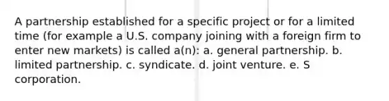 A partnership established for a specific project or for a limited time (for example a U.S. company joining with a foreign firm to enter new markets) is called a(n): a. general partnership. b. limited partnership. c. syndicate. d. joint venture. e. S corporation.