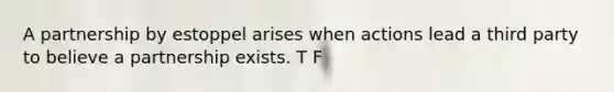 A partnership by estoppel arises when actions lead a third party to believe a partnership exists. T F