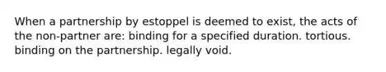 When a partnership by estoppel is deemed to exist, the acts of the non-partner are: binding for a specified duration. tortious. binding on the partnership. legally void.