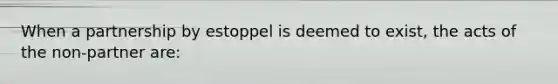 When a partnership by estoppel is deemed to exist, the acts of the non-partner are: