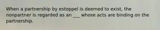 When a partnership by estoppel is deemed to exist, the nonpartner is regarded as an ___ whose acts are binding on the partnership.