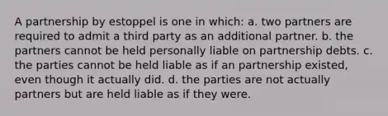 A partnership by estoppel is one in which: a. two partners are required to admit a third party as an additional partner. b. the partners cannot be held personally liable on partnership debts. c. the parties cannot be held liable as if an partnership existed, even though it actually did. d. the parties are not actually partners but are held liable as if they were.