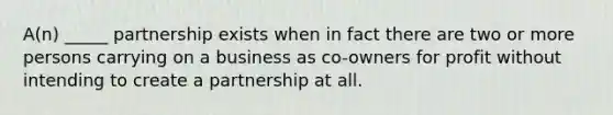 A(n) _____ partnership exists when in fact there are two or more persons carrying on a business as co-owners for profit without intending to create a partnership at all.