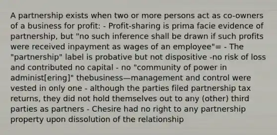 A partnership exists when two or more persons act as co-owners of a business for profit: - Profit-sharing is prima facie evidence of partnership, but "no such inference shall be drawn if such profits were received inpayment as wages of an employee"= - The "partnership" label is probative but not dispositive -no risk of loss and contributed no capital - no "community of power in administ[ering]" thebusiness—management and control were vested in only one - although the parties filed partnership tax returns, they did not hold themselves out to any (other) third parties as partners - Chesire had no right to any partnership property upon dissolution of the relationship