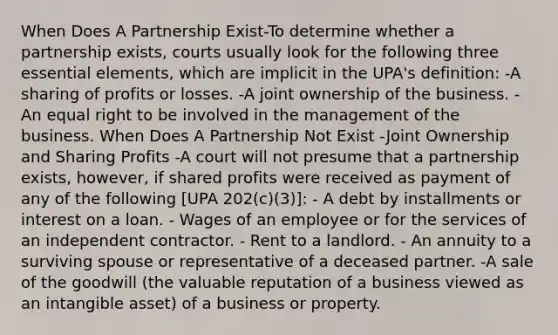 When Does A Partnership Exist-To determine whether a partnership exists, courts usually look for the following three essential elements, which are implicit in the UPA's definition: -A sharing of profits or losses. -A joint ownership of the business. -An equal right to be involved in the management of the business. When Does A Partnership Not Exist -Joint Ownership and Sharing Profits -A court will not presume that a partnership exists, however, if shared profits were received as payment of any of the following [UPA 202(c)(3)]: - A debt by installments or interest on a loan. - Wages of an employee or for the services of an independent contractor. - Rent to a landlord. - An annuity to a surviving spouse or representative of a deceased partner. -A sale of the goodwill (the valuable reputation of a business viewed as an intangible asset) of a business or property.