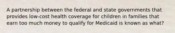 A partnership between the federal and state governments that provides low-cost health coverage for children in families that earn too much money to qualify for Medicaid is known as what?