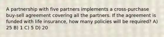 A partnership with five partners implements a cross-purchase buy-sell agreement covering all the partners. If the agreement is funded with life insurance, how many policies will be required? A) 25 B) 1 C) 5 D) 20