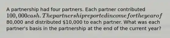 A partnership had four partners. Each partner contributed 100,000 cash. The partnership reported income for the year of80,000 and distributed 10,000 to each partner. What was each partner's basis in the partnership at the end of the current year?