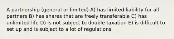 A partnership (general or limited) A) has limited liability for all partners B) has shares that are freely transferable C) has unlimited life D) is not subject to double taxation E) is difficult to set up and is subject to a lot of regulations