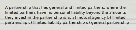 A partnership that has general and limited partners, where the limited partners have no personal liability beyond the amounts they invest in the partnership is a: a) mutual agency b) limited partnership c) limited liability partnership d) general partnership