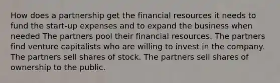 How does a partnership get the financial resources it needs to fund the start-up expenses and to expand the business when needed The partners pool their financial resources. The partners find venture capitalists who are willing to invest in the company. The partners sell shares of stock. The partners sell shares of ownership to the public.