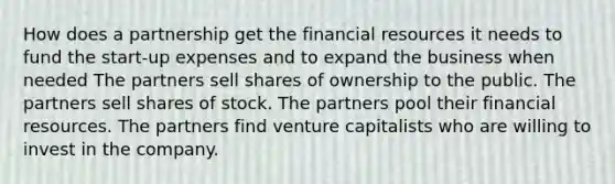 How does a partnership get the financial resources it needs to fund the start-up expenses and to expand the business when needed The partners sell shares of ownership to the public. The partners sell shares of stock. The partners pool their financial resources. The partners find venture capitalists who are willing to invest in the company.