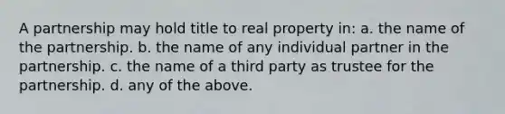 A partnership may hold title to real property in: a. the name of the partnership. b. the name of any individual partner in the partnership. c. the name of a third party as trustee for the partnership. d. any of the above.