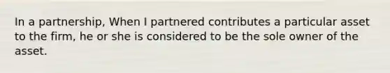 In a partnership, When I partnered contributes a particular asset to the firm, he or she is considered to be the sole owner of the asset.