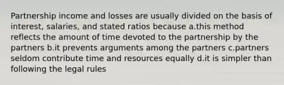 Partnership income and losses are usually divided on the basis of interest, salaries, and stated ratios because a.this method reflects the amount of time devoted to the partnership by the partners b.it prevents arguments among the partners c.partners seldom contribute time and resources equally d.it is simpler than following the legal rules