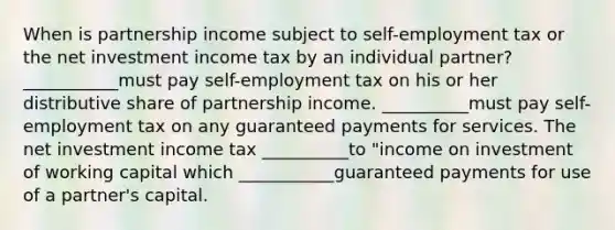 When is partnership income subject to self-employment tax or the net investment income tax by an individual partner? ___________must pay self-employment tax on his or her distributive share of partnership income. __________must pay self-employment tax on any guaranteed payments for services. The net investment income tax __________to "income on investment of working capital which ___________guaranteed payments for use of a partner's capital.