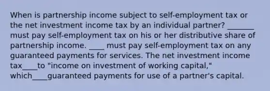 When is partnership income subject to self-employment tax or the net investment income tax by an individual partner? _______ must pay self-employment tax on his or her distributive share of partnership income. ____ must pay self-employment tax on any guaranteed payments for services. The net investment income tax____to "income on investment of working capital," which____guaranteed payments for use of a partner's capital.