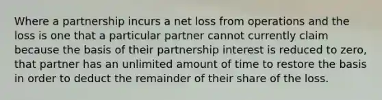 Where a partnership incurs a net loss from operations and the loss is one that a particular partner cannot currently claim because the basis of their partnership interest is reduced to zero, that partner has an unlimited amount of time to restore the basis in order to deduct the remainder of their share of the loss.