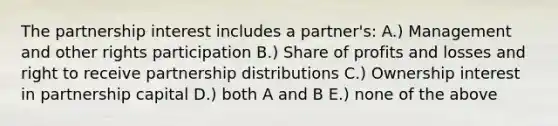 The partnership interest includes a partner's: A.) Management and other rights participation B.) Share of profits and losses and right to receive partnership distributions C.) Ownership interest in partnership capital D.) both A and B E.) none of the above