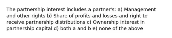 The partnership interest includes a partner's: a) Management and other rights b) Share of profits and losses and right to receive partnership distributions c) Ownership interest in partnership capital d) both a and b e) none of the above