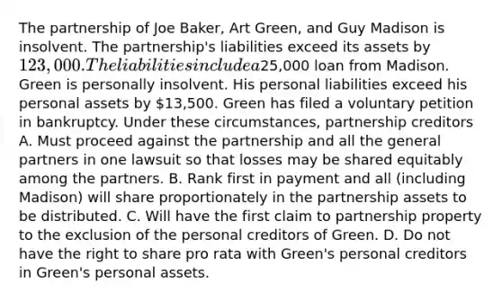 The partnership of Joe Baker, Art Green, and Guy Madison is insolvent. The partnership's liabilities exceed its assets by 123,000. The liabilities include a25,000 loan from Madison. Green is personally insolvent. His personal liabilities exceed his personal assets by 13,500. Green has filed a voluntary petition in bankruptcy. Under these circumstances, partnership creditors A. Must proceed against the partnership and all the general partners in one lawsuit so that losses may be shared equitably among the partners. B. Rank first in payment and all (including Madison) will share proportionately in the partnership assets to be distributed. C. Will have the first claim to partnership property to the exclusion of the personal creditors of Green. D. Do not have the right to share pro rata with Green's personal creditors in Green's personal assets.