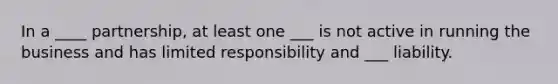 In a ____ partnership, at least one ___ is not active in running the business and has limited responsibility and ___ liability.