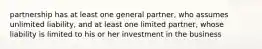 partnership has at least one general partner, who assumes unlimited liability, and at least one limited partner, whose liability is limited to his or her investment in the business