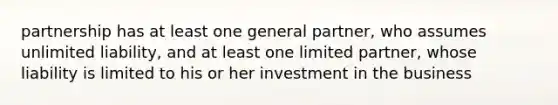 partnership has at least one general partner, who assumes unlimited liability, and at least one limited partner, whose liability is limited to his or her investment in the business