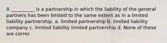 A __________ is a partnership in which the liability of the general partners has been limited to the same extent as in a limited liability partnership. a. limited partnership b. limited liability company c. limited liability limited partnership d. None of these are correc