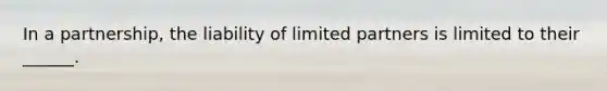 In a partnership, the liability of limited partners is limited to their ______.