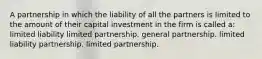 A partnership in which the liability of all the partners is limited to the amount of their capital investment in the firm is called a: limited liability limited partnership. general partnership. limited liability partnership. limited partnership.