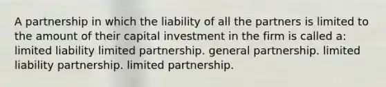 A partnership in which the liability of all the partners is limited to the amount of their capital investment in the firm is called a: limited liability limited partnership. general partnership. limited liability partnership. limited partnership.