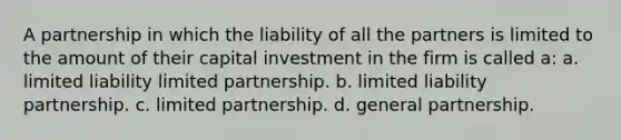 A partnership in which the liability of all the partners is limited to the amount of their capital investment in the firm is called a: a. limited liability limited partnership. b. limited liability partnership. c. limited partnership. d. general partnership.