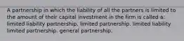 A partnership in which the liability of all the partners is limited to the amount of their capital investment in the firm is called a: limited liability partnership. limited partnership. limited liability limited partnership. general partnership.