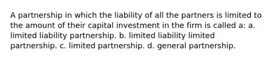 A partnership in which the liability of all the partners is limited to the amount of their capital investment in the firm is called a: a. limited liability partnership. b. limited liability limited partnership. c. limited partnership. d. general partnership.