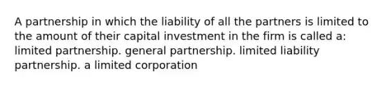 A partnership in which the liability of all the partners is limited to the amount of their capital investment in the firm is called a: limited partnership. general partnership. limited liability partnership. a limited corporation