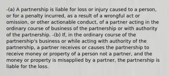 -(a) A partnership is liable for loss or injury caused to a person, or for a penalty incurred, as a result of a wrongful act or omission, or other actionable conduct, of a partner acting in the ordinary course of business of the partnership or with authority of the partnership. -(b) If, in the ordinary course of the partnership's business or while acting with authority of the partnership, a partner receives or causes the partnership to receive money or property of a person not a partner, and the money or property is misapplied by a partner, the partnership is liable for the loss.