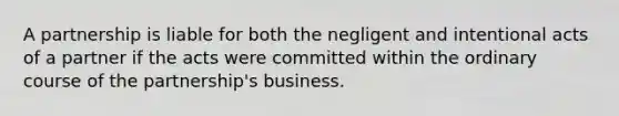 A partnership is liable for both the negligent and intentional acts of a partner if the acts were committed within the ordinary course of the partnership's business.