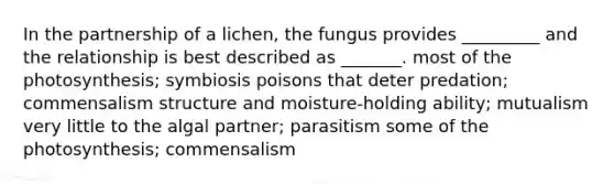 In the partnership of a lichen, the fungus provides _________ and the relationship is best described as _______. most of the photosynthesis; symbiosis poisons that deter predation; commensalism structure and moisture-holding ability; mutualism very little to the algal partner; parasitism some of the photosynthesis; commensalism