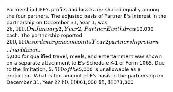 Partnership LIFE's profits and losses are shared equally among the four partners. The adjusted basis of Partner E's interest in the partnership on December 31, Year 1, was 25,000. On January 2, Year 2, Partner E withdrew10,000 cash. The partnership reported 200,000 as ordinary income on its Year 2 partnership return. In addition,5,000 for qualified travel, meals, and entertainment was shown on a separate attachment to E's Schedule K-1 of Form 1065. Due to the limitation, 2,500 of the5,000 is unallowable as a deduction. What is the amount of E's basis in the partnership on December 31, Year 2? 60,00061,000 65,00071,000