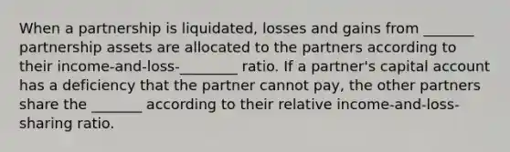 When a partnership is liquidated, losses and gains from _______ partnership assets are allocated to the partners according to their income-and-loss-________ ratio. If a partner's capital account has a deficiency that the partner cannot pay, the other partners share the _______ according to their relative income-and-loss-sharing ratio.