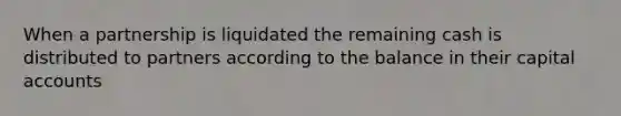 When a partnership is liquidated the remaining cash is distributed to partners according to the balance in their capital accounts