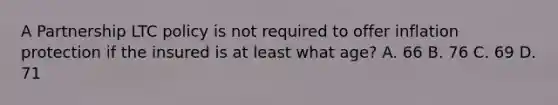 A Partnership LTC policy is not required to offer inflation protection if the insured is at least what age? A. 66 B. 76 C. 69 D. 71