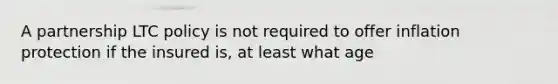 A partnership LTC policy is not required to offer inflation protection if the insured is, at least what age