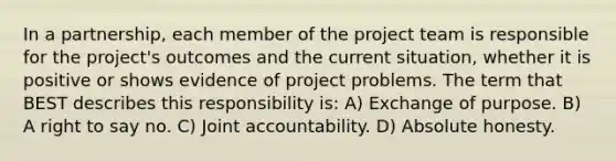 In a partnership, each member of the project team is responsible for the project's outcomes and the current situation, whether it is positive or shows evidence of project problems. The term that BEST describes this responsibility is: A) Exchange of purpose. B) A right to say no. C) Joint accountability. D) Absolute honesty.